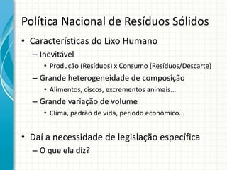 Política Nacional de Resíduos Sólidos
• Características do Lixo Humano
– Inevitável
• Produção (Resíduos) x Consumo (Resíduos/Descarte)
– Grande heterogeneidade de composição
• Alimentos, ciscos, excrementos animais...
– Grande variação de volume
• Clima, padrão de vida, período econômico...
• Daí a necessidade de legislação específica
– O que ela diz?
 