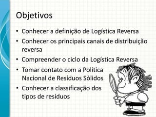 Objetivos
• Conhecer a definição de Logística Reversa
• Conhecer os principais canais de distribuição
reversa
• Compreender o ciclo da Logística Reversa
• Tomar contato com a Política
Nacional de Resíduos Sólidos
• Conhecer a classificação dos
tipos de resíduos
 