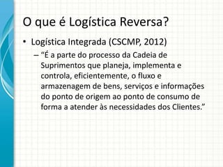 O que é Logística Reversa?
• Logística Integrada (CSCMP, 2012)
– “É a parte do processo da Cadeia de
Suprimentos que planeja, implementa e
controla, eficientemente, o fluxo e
armazenagem de bens, serviços e informações
do ponto de origem ao ponto de consumo de
forma a atender às necessidades dos Clientes.”
 