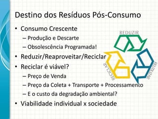 Destino dos Resíduos Pós-Consumo
• Consumo Crescente
– Produção e Descarte
– Obsolescência Programada!
• Reduzir/Reaproveitar/Reciclar
• Reciclar é viável?
– Preço de Venda
– Preço da Coleta + Transporte + Processamento
– E o custo da degradação ambiental?
• Viabilidade individual x sociedade
 