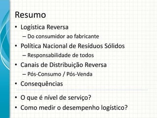 Resumo
• Logística Reversa
– Do consumidor ao fabricante
• Política Nacional de Resíduos Sólidos
– Responsabilidade de todos
• Canais de Distribuição Reversa
– Pós-Consumo / Pós-Venda
• Consequências
• O que é nível de serviço?
• Como medir o desempenho logístico?
 