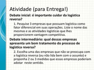 Atividade (para Entrega!)
Debate inicial: é importante cuidar da logística
reversa?
1. Pesquise 3 empresas que possuam logística como
fator diferencial em suas operações. Liste o nome das
mesmas e as atividades logísticas que lhes
proporcionem vantagem competitiva.
Debate intermediário: qual dessas empresas
apresenta um bom tratamento do processo de
logística reversa?
2. Escolha uma das empresas que não se preocupa com
a logística reversa (ou não lida bem com o assunto) e
proponha 2 ou 3 medidas que essas empresas poderiam
adotar neste sentido.
 