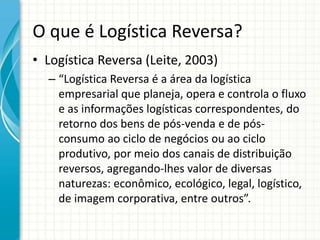 O que é Logística Reversa?
• Logística Reversa (Leite, 2003)
– “Logística Reversa é a área da logística
empresarial que planeja, opera e controla o fluxo
e as informações logísticas correspondentes, do
retorno dos bens de pós-venda e de pós-
consumo ao ciclo de negócios ou ao ciclo
produtivo, por meio dos canais de distribuição
reversos, agregando-lhes valor de diversas
naturezas: econômico, ecológico, legal, logístico,
de imagem corporativa, entre outros”.
 