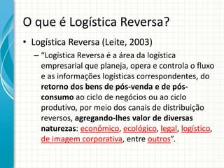 O que é Logística Reversa?
• Logística Reversa (Leite, 2003)
– “Logística Reversa é a área da logística
empresarial que planeja, opera e controla o fluxo
e as informações logísticas correspondentes, do
retorno dos bens de pós-venda e de pós-
consumo ao ciclo de negócios ou ao ciclo
produtivo, por meio dos canais de distribuição
reversos, agregando-lhes valor de diversas
naturezas: econômico, ecológico, legal, logístico,
de imagem corporativa, entre outros”.
 