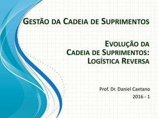 GESTÃO DA CADEIA DE SUPRIMENTOS
Prof. Dr. Daniel Caetano
2016 - 1
EVOLUÇÃO DA
CADEIA DE SUPRIMENTOS:
LOGÍSTICA REVERSA
 