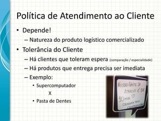 Política de Atendimento ao Cliente
• Depende!
– Natureza do produto logístico comercializado
• Tolerância do Cliente
– Há clientes que toleram espera (comparação / especialidade)
– Há produtos que entrega precisa ser imediata
– Exemplo:
• Supercomputador
X
• Pasta de Dentes
 