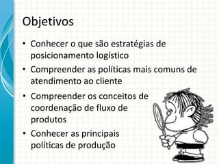 Objetivos
• Conhecer o que são estratégias de
posicionamento logístico
• Compreender as políticas mais comuns de
atendimento ao cliente
• Compreender os conceitos de
coordenação de fluxo de
produtos
• Conhecer as principais
políticas de produção
 