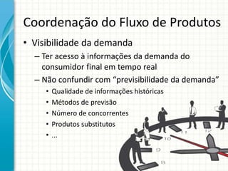 Coordenação do Fluxo de Produtos
• Visibilidade da demanda
– Ter acesso à informações da demanda do
consumidor final em tempo real
– Não confundir com “previsibilidade da demanda”
• Qualidade de informações históricas
• Métodos de previsão
• Número de concorrentes
• Produtos substitutos
• ...
 
