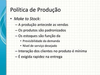 Política de Produção
• Make to Stock:
– A produção antecede as vendas
– Os produtos são padronizados
– Os estoques são função da
• Previsibilidade da demanda
• Nível de serviço desejado
– Interação dos clientes no produto é mínima
– É exigida rapidez na entrega
 