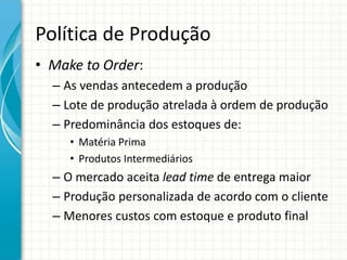 Política de Produção
• Make to Order:
– As vendas antecedem a produção
– Lote de produção atrelada à ordem de produção
– Predominância dos estoques de:
• Matéria Prima
• Produtos Intermediários
– O mercado aceita lead time de entrega maior
– Produção personalizada de acordo com o cliente
– Menores custos com estoque e produto final
 