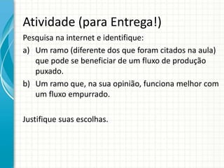 Atividade (para Entrega!)
Pesquisa na internet e identifique:
a) Um ramo (diferente dos que foram citados na aula)
que pode se beneficiar de um fluxo de produção
puxado.
b) Um ramo que, na sua opinião, funciona melhor com
um fluxo empurrado.
Justifique suas escolhas.
 