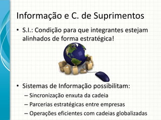 Informação e C. de Suprimentos
• S.I.: Condição para que integrantes estejam
alinhados de forma estratégica!
• Sistemas de Informação possibilitam:
– Sincronização enxuta da cadeia
– Parcerias estratégicas entre empresas
– Operações eficientes com cadeias globalizadas
 