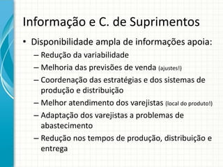 Informação e C. de Suprimentos
• Disponibilidade ampla de informações apoia:
– Redução da variabilidade
– Melhoria das previsões de venda (ajustes!)
– Coordenação das estratégias e dos sistemas de
produção e distribuição
– Melhor atendimento dos varejistas (local do produto!)
– Adaptação dos varejistas a problemas de
abastecimento
– Redução nos tempos de produção, distribuição e
entrega
 