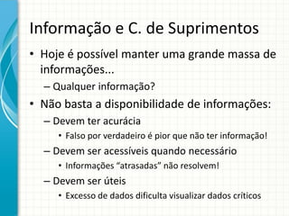 Informação e C. de Suprimentos
• Hoje é possível manter uma grande massa de
informações...
– Qualquer informação?
• Não basta a disponibilidade de informações:
– Devem ter acurácia
• Falso por verdadeiro é pior que não ter informação!
– Devem ser acessíveis quando necessário
• Informações “atrasadas” não resolvem!
– Devem ser úteis
• Excesso de dados dificulta visualizar dados críticos
 