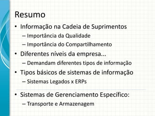 Resumo
• Informação na Cadeia de Suprimentos
– Importância da Qualidade
– Importância do Compartilhamento
• Diferentes níveis da empresa...
– Demandam diferentes tipos de informação
• Tipos básicos de sistemas de informação
– Sistemas Legados x ERPs
• Sistemas de Gerenciamento Específico:
– Transporte e Armazenagem
 