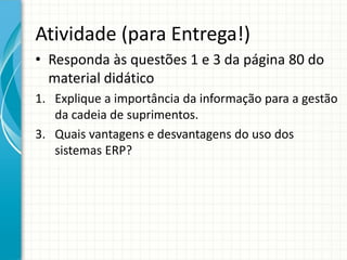 Atividade (para Entrega!)
• Responda às questões 1 e 3 da página 80 do
material didático
1. Explique a importância da informação para a gestão
da cadeia de suprimentos.
3. Quais vantagens e desvantagens do uso dos
sistemas ERP?
 