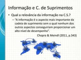 Informação e C. de Suprimentos
• Qual a relevância da informação na C.S.?
– “A informação é o aspecto mais importante da
cadeia de suprimento sem o qual nenhum dos
outros aspectos conseguiriam proporcionar um
alto nível de desempenho”.
Chopra & Meindl (2011, p.343)
 