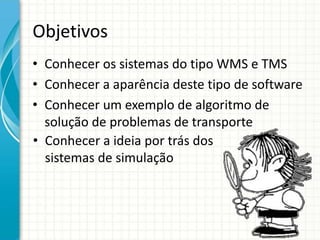 Objetivos
• Conhecer os sistemas do tipo WMS e TMS
• Conhecer a aparência deste tipo de software
• Conhecer um exemplo de algoritmo de
solução de problemas de transporte
• Conhecer a ideia por trás dos
sistemas de simulação
 