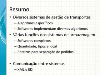 Resumo
• Diversos sistemas de gestão de transportes
– Algoritmos específicos
– Softwares implementam diversos algoritmos
• Várias funções dos sistemas de armazenagem
– Softwares complexos
– Quantidade, tipos e local
– Roteiros para separação de pedidos
• Comunicação entre sistemas
– XML e EDI
 