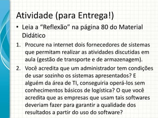 Atividade (para Entrega!)
• Leia a “Reflexão” na página 80 do Material
Didático
1. Procure na internet dois fornecedores de sistemas
que permitam realizar as atividades discutidas em
aula (gestão de transporte e de armazenagem).
2. Você acredita que um administrador tem condições
de usar sozinho os sistemas apresentados? E
alguém da área de TI, conseguiria operá-los sem
conhecimentos básicos de logística? O que você
acredita que as empresas que usam tais softwares
deveriam fazer para garantir a qualidade dos
resultados a partir do uso do software?
 