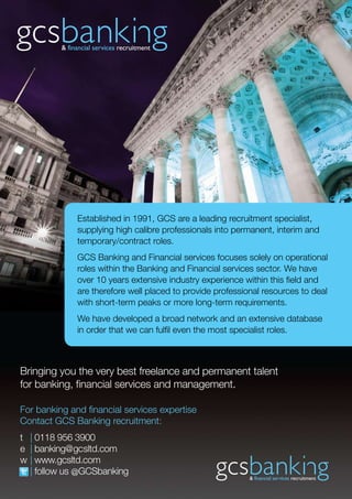 Established in 1991, GCS are a leading recruitment specialist,
              supplying high calibre professionals into permanent, interim and
              temporary/contract roles.
              GCS Banking and Financial services focuses solely on operational
              roles within the Banking and Financial services sector. We have
              over 10 years extensive industry experience within this field and
              are therefore well placed to provide professional resources to deal
              with short-term peaks or more long-term requirements.
              We have developed a broad network and an extensive database
              in order that we can fulfil even the most specialist roles.



Bringing you the very best freelance and permanent talent
for banking, financial services and management.

For banking and financial services expertise
Contact GCS Banking recruitment:
t | 0118 956 3900
e | banking@gcsltd.com
w | www.gcsltd.com
  | follow us @GCSbanking
 