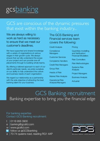 GCS are conscious of the dynamic pressures
that exist within the banking industry...
We are always willing to                         The GCS Banking and
work as hard as necessary                        Financial services team
to ensure that we meet our                       covers the following:
customer’s deadlines.                            Credit Analysis        Pricing
We have supported and shared knowledge           Compliance             Quantities modelling
with a variety of organisations at various       Managers               and Verification/
stages in their growth cycle. We always                                 Financial Modellers
ensure that we fully understand the scope        Customer Services
of your project and can provide one-off                                 Risk Controllers
                                                 Complaints Handlers
placements through to building whole teams.                             Risk Methodologies
                                                 Credit Risk Managers
By offering a tailored approach to each of our                          Systems Risk
client’s particular needs, we pride ourselves    Group Risk             Analysts
on our ability to fully understand the culture
                                                 Heads of Risk          Project Managers
and business needs of each organisation.
                                                 Market Risk Analysis   Business Analysis
We regard our relationship as a partnership
with the sole objective of attracting the best   Operational Risk       Actuarial
banking talent for your business.                Analysis/Managers




                                   GCS Banking recruitment
   Banking expertise to bring you the financial edge


For banking expertise
Contact GCS Banking recruitment:
t | 0118 956 3900
e | banking@gcsltd.com                                                  GCS Banking is a division of

w | www.gcsltd.com
  | follow us @GCSbanking
a | 70-74 queens road, reading RG1 4AP
 