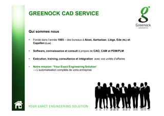GREENOCK CAD SERVICE
Qui sommes nous
• Fondé dans l’année 1985 – des bureaux à Alost, Aartselaar, Liège, Ede (NL) et
Capellen (Lux)
• Software, connaissance et consult à propos de CAO, CAM et PDM/PLM
• Exécution, training, consultance et intégration avec vos unités d’affaires
• Notre mission: ‘Your Exact Engineering Solution’
→ L’automatisation complète de votre entreprise
 