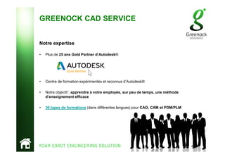 GREENOCK CAD SERVICE
Notre expertise
• Plus de 25 ans Gold Partner d’Autodesk®
• Centre de formation expérimentés et reconnus d’Autodesk®
• Notre objectif : apprendre à votre employés, sur peu de temps, une méthode
d’enseignement efficace
• 30 types de formations (dans différentes langues) pour CAO, CAM et PDM/PLM
 