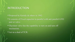 INTRODUCTION
• Proposed by Karady & others in 1992.
• It consists of Fixed capacitor in parallel with anti parallel GTO
pair or valve.
• Thyristor valve has the capability to turn on and turn off
mechanism.
• Act as a dual of TCR.
 