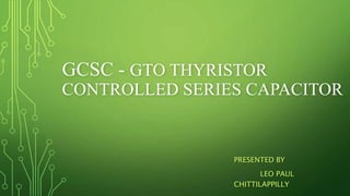 GCSC - GTO THYRISTOR
CONTROLLED SERIES CAPACITOR
PRESENTED BY
LEO PAUL
CHITTILAPPILLY
 