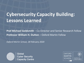 Cybersecurity Capacity Building:
Lessons Learned
Prof Michael Goldsmith – Co-Director and Senior Research Fellow
Professor William H. Dutton – Oxford Martin Fellow
Oxford Martin School, 18 February 2020
 