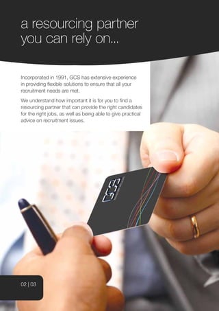 a resourcing partner
you can rely on...

Incorporated in 1991, GCS has extensive experience
in providing flexible solutions to ensure that all your
recruitment needs are met.
We understand how important it is for you to find a
resourcing partner that can provide the right candidates
for the right jobs, as well as being able to give practical
advice on recruitment issues.




02 | 03
 