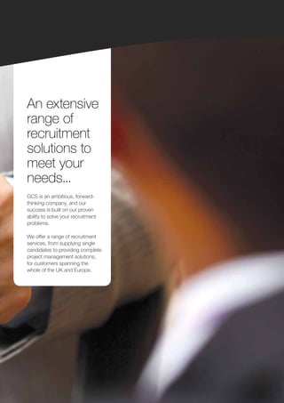 An extensive
range of
recruitment
solutions to
meet your
needs...
GCS is an ambitious, forward-
thinking company, and our
success is built on our proven
ability to solve your recruitment
problems.

We offer a range of recruitment
services, from supplying single
candidates to providing complete
project management solutions,
for customers spanning the
whole of the UK and Europe.
 