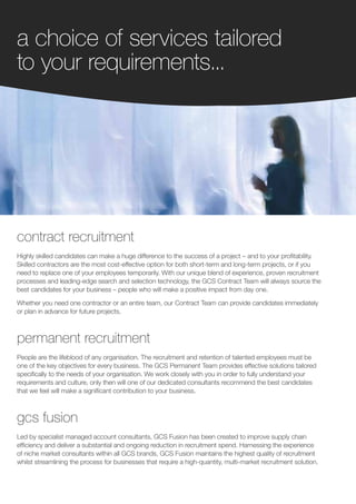 a choice of services tailored
to your requirements...




contract recruitment
Highly skilled candidates can make a huge difference to the success of a project – and to your profitability.
Skilled contractors are the most cost-effective option for both short-term and long-term projects, or if you
need to replace one of your employees temporarily. With our unique blend of experience, proven recruitment
processes and leading-edge search and selection technology, the GCS Contract Team will always source the
best candidates for your business – people who will make a positive impact from day one.

Whether you need one contractor or an entire team, our Contract Team can provide candidates immediately
or plan in advance for future projects.



permanent recruitment
People are the lifeblood of any organisation. The recruitment and retention of talented employees must be
one of the key objectives for every business. The GCS Permanent Team provides effective solutions tailored
specifically to the needs of your organisation. We work closely with you in order to fully understand your
requirements and culture, only then will one of our dedicated consultants recommend the best candidates
that we feel will make a significant contribution to your business.



gcs fusion
Led by specialist managed account consultants, GCS Fusion has been created to improve supply chain
efficiency and deliver a substantial and ongoing reduction in recruitment spend. Harnessing the experience
of niche market consultants within all GCS brands, GCS Fusion maintains the highest quality of recruitment
whilst streamlining the process for businesses that require a high-quantity, multi-market recruitment solution.
 