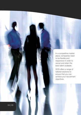 In a competitive market
          place, companies need
          to be flexible and
          responsive in order to
          recruit and retain the
          best talent available.
          GCS offers a range of
          tailored solutions to
          ensure that you can
          achieve your recruitment
          objectives.




04 | 05
 