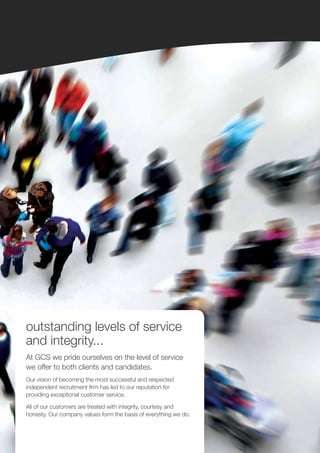 outstanding levels of service
and integrity...
At GCS we pride ourselves on the level of service
we offer to both clients and candidates.
Our vision of becoming the most successful and respected
independent recruitment firm has led to our reputation for
providing exceptional customer service.

All of our customers are treated with integrity, courtesy and
honesty. Our company values form the basis of everything we do.
 