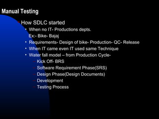 Manual Testing
 How SDLC started
• When no IT- Productions depts.
Ex:- Bike- Bajaj
• Requirements- Design of bike- Production- QC- Release
• When IT came even IT used same Technique
• Water fall model – from Production Cycle-
– Kick Off- BRS
– Software Requirement Phase(SRS)
– Design Phase(Design Documents)
– Development
– Testing Process
 