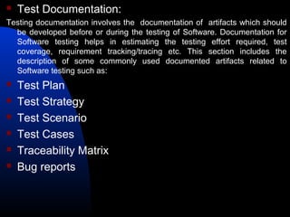  Test Documentation:
Testing documentation involves the documentation of artifacts which should
be developed before or during the testing of Software. Documentation for
Software testing helps in estimating the testing effort required, test
coverage, requirement tracking/tracing etc. This section includes the
description of some commonly used documented artifacts related to
Software testing such as:
 Test Plan
 Test Strategy
 Test Scenario
 Test Cases
 Traceability Matrix
 Bug reports
 