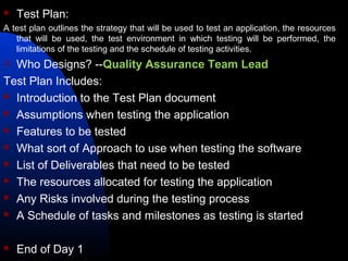  Test Plan:
A test plan outlines the strategy that will be used to test an application, the resources
that will be used, the test environment in which testing will be performed, the
limitations of the testing and the schedule of testing activities.
 Who Designs? --Quality Assurance Team Lead
Test Plan Includes:
 Introduction to the Test Plan document
 Assumptions when testing the application
 Features to be tested
 What sort of Approach to use when testing the software
 List of Deliverables that need to be tested
 The resources allocated for testing the application
 Any Risks involved during the testing process
 A Schedule of tasks and milestones as testing is started
 End of Day 1
 