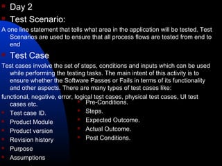  Day 2
 Test Scenario:
A one line statement that tells what area in the application will be tested. Test
Scenarios are used to ensure that all process flows are tested from end to
end
 Test Case
Test cases involve the set of steps, conditions and inputs which can be used
while performing the testing tasks. The main intent of this activity is to
ensure whether the Software Passes or Fails in terms of its functionality
and other aspects. There are many types of test cases like:
functional, negative, error, logical test cases, physical test cases, UI test
cases etc.
 Test case ID.
 Product Module
 Product version
 Revision history
 Purpose
 Assumptions
 Pre-Conditions.
 Steps.
 Expected Outcome.
 Actual Outcome.
 Post Conditions.
 