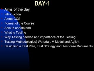 DAY-1
 Aims of the day
 Introduction
 About GCS
 Format of the Course
 Able to understand
 What is Testing
 Why Testing needed and importance of the Testing
 Testing Methodologies( Waterfall, V-Model and Agile)
 Designing a Test Plan, Test Strategy and Test case Documents
 