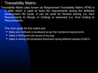  Traceability Matrix:
Traceability Matrix (also known as Requirement Traceability Matrix -RTM) is
a table which is used to trace the requirements during the Software
development life Cycle. It can be used for forward tracing (i.e. from
Requirements to Design or Coding) or backward (i.e. from Coding to
Requirements).
 The main goals for this matrix are:
 Make sure Software is developed as per the mentioned requirements.
 Helps in finding the root cause of any bug.
 Helps in tracing the developed documents during different phases of SDLC.
 