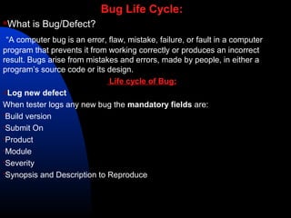 Bug Life Cycle:
What is Bug/Defect?
“A computer bug is an error, flaw, mistake, failure, or fault in a computer
program that prevents it from working correctly or produces an incorrect
result. Bugs arise from mistakes and errors, made by people, in either a
program’s source code or its design.
Life cycle of Bug:
Log new defect
When tester logs any new bug the mandatory fields are:
Build version
Submit On
Product
Module
Severity
Synopsis and Description to Reproduce
 