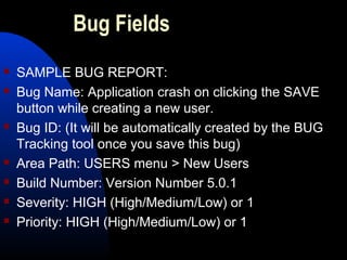 Bug Fields
 SAMPLE BUG REPORT:
 Bug Name: Application crash on clicking the SAVE
button while creating a new user.
 Bug ID: (It will be automatically created by the BUG
Tracking tool once you save this bug)
 Area Path: USERS menu > New Users
 Build Number: Version Number 5.0.1
 Severity: HIGH (High/Medium/Low) or 1
 Priority: HIGH (High/Medium/Low) or 1
 