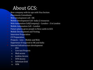 About GCS:
 New company with tie ups with Visa Section
 Placements Consultants
 Web development cell - UK
 Mobile Development Cell- India-2 resources
 Web Automation Cell(Company) – London – 3 in London
 Mobile Automation Cell – London
 Future plan to grow people in New castle in GCS
 Mobile Development and Testing
 Interview Preparation
 CV Preparation
 Projects – Live – Mobile and Web
 Experience if required in UK and India
 Internal Infrastructure development
I. JIRA
II. Live test Projects
III. Mail access
IV. Jenkins Access
V. SVN Access
VI. Selenium Grid
VII. VPN
 