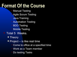 Format Of the Course
 Manual Testing
 Agile Scrum Testing
 Java Training
 Automation Testing
 BDD Testing
 Mobile Testing
 Total 5 Weeks.
 Theory
 Project – is like real time
 Come to office at a specified time
 Work as a Team member
 Do testing Tasks
 