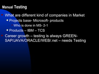 Manual Testing
 What are different kind of companies in Market
 Projects base- Microsoft- products
 Who is done in MS- 2-1
 Products – IBM – TCS
 Career growth – testing is always GREEN-
SAP/JAVA/ORACLE/WEB/.net – needs Testing
 