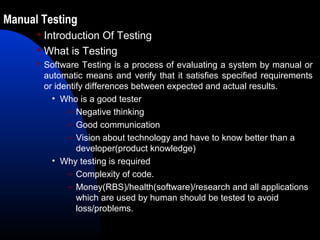 Manual Testing
 Introduction Of Testing
 What is Testing
 Software Testing is a process of evaluating a system by manual or
automatic means and verify that it satisfies specified requirements
or identify differences between expected and actual results.
• Who is a good tester
– Negative thinking
– Good communication
– Vision about technology and have to know better than a
developer(product knowledge)
• Why testing is required
– Complexity of code.
– Money(RBS)/health(software)/research and all applications
which are used by human should be tested to avoid
loss/problems.
 