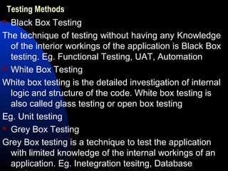 Testing Methods
 Black Box Testing
The technique of testing without having any Knowledge
of the interior workings of the application is Black Box
testing. Eg. Functional Testing, UAT, Automation
 White Box Testing
White box testing is the detailed investigation of internal
logic and structure of the code. White box testing is
also called glass testing or open box testing
Eg. Unit testing
 Grey Box Testing
Grey Box testing is a technique to test the application
with limited knowledge of the internal workings of an
application. Eg. Inetegration tesitng, Database
 
