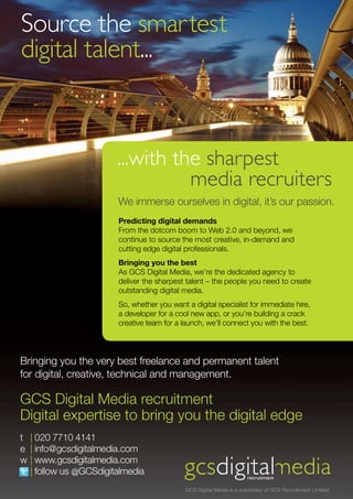 Source the smartest
digital talent...



                       ...with the sharpest
                                 media recruiters
                       We immerse ourselves in digital, it’s our passion.
                       Predicting digital demands
                       From the dotcom boom to Web 2.0 and beyond, we
                       continue to source the most creative, in-demand and
                       cutting edge digital professionals.
                       Bringing you the best
                       As GCS Digital Media, we’re the dedicated agency to
                       deliver the sharpest talent – the people you need to create
                       outstanding digital media.
                       So, whether you want a digital specialist for immediate hire,
                       a developer for a cool new app, or you’re building a crack
                       creative team for a launch, we’ll connect you with the best.




Bringing you the very best freelance and permanent talent
for digital, creative, technical and management.

GCS Digital Media recruitment
Digital expertise to bring you the digital edge
t | 020 7710 4141
e | info@gcsdigitalmedia.com
w | www.gcsdigitalmedia.com
  | follow us @GCSdigitalmedia
                                            GCS Digital Media is a subsidiary of GCS Recruitment Limited
 